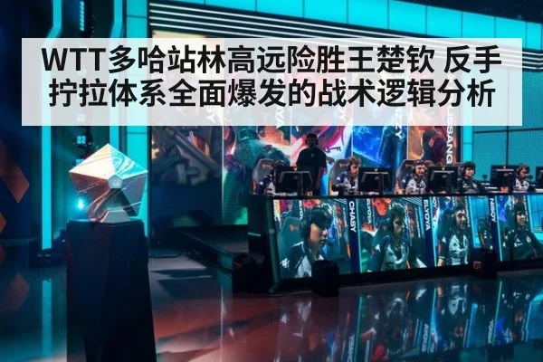 WTT多哈站林高远险胜王楚钦 反手拧拉体系全面爆发的战术逻辑分析